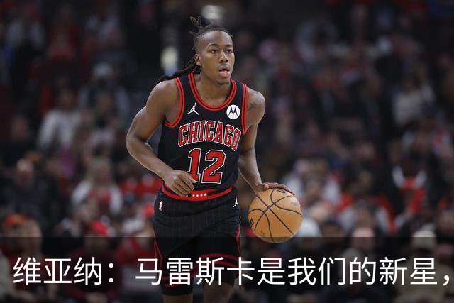 维亚纳：马雷斯卡是我们的新星，未来竞争力满满！